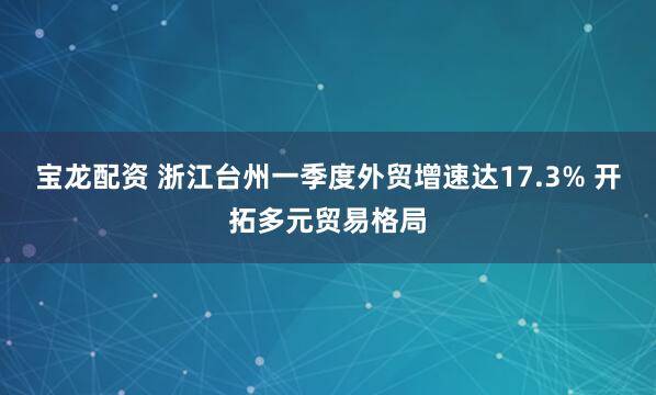 宝龙配资 浙江台州一季度外贸增速达17.3% 开拓多元贸易格局