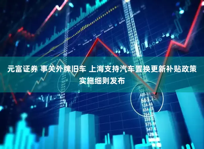 元富证券 事关外牌旧车 上海支持汽车置换更新补贴政策实施细则发布