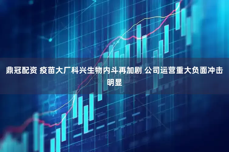 鼎冠配资 疫苗大厂科兴生物内斗再加剧 公司运营重大负面冲击明显