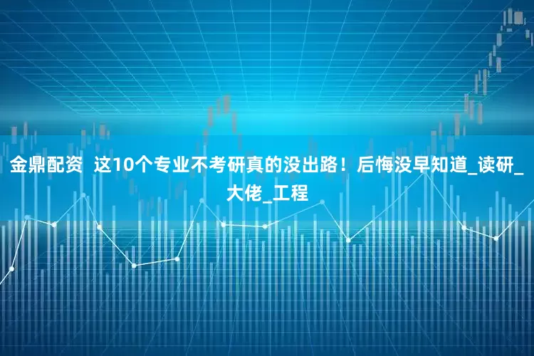 金鼎配资  这10个专业不考研真的没出路！后悔没早知道_读研_大佬_工程