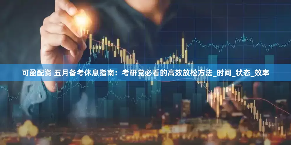 可盈配资 五月备考休息指南：考研党必看的高效放松方法_时间_状态_效率