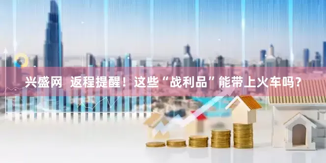 兴盛网  返程提醒！这些“战利品”能带上火车吗？