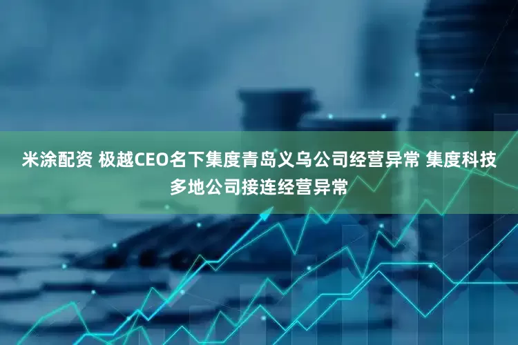 米涂配资 极越CEO名下集度青岛义乌公司经营异常 集度科技多地公司接连经营异常