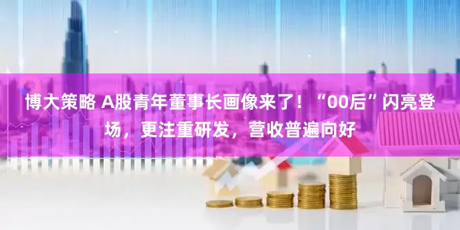 博大策略 A股青年董事长画像来了！“00后”闪亮登场，更注重研发，营收普遍向好