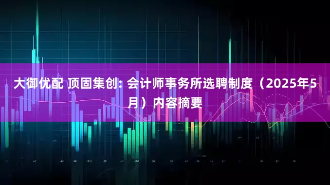 大御优配 顶固集创: 会计师事务所选聘制度（2025年5月）内容摘要