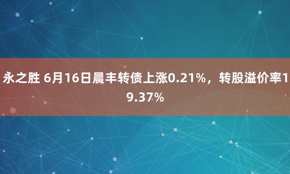 永之胜 6月16日晨丰转债上涨0.21%，转股溢价率19.37%