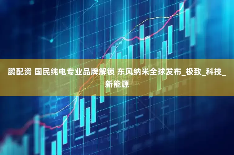 鹏配资 国民纯电专业品牌解锁 东风纳米全球发布_极致_科技_新能源