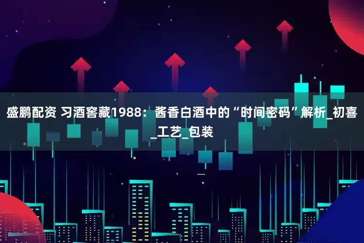 盛鹏配资 习酒窖藏1988：酱香白酒中的“时间密码”解析_初喜_工艺_包装