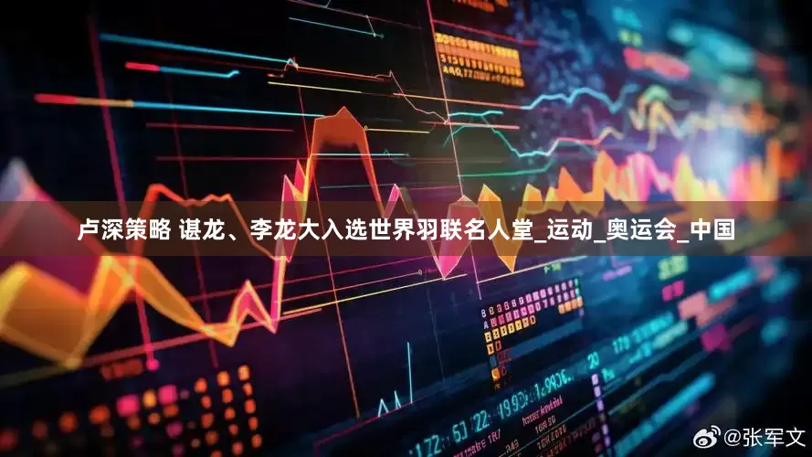卢深策略 谌龙、李龙大入选世界羽联名人堂_运动_奥运会_中国