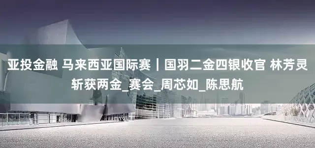亚投金融 马来西亚国际赛｜国羽二金四银收官 林芳灵斩获两金_赛会_周芯如_陈思航
