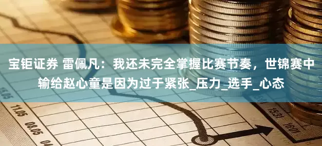 宝钜证券 雷佩凡：我还未完全掌握比赛节奏，世锦赛中输给赵心童是因为过于紧张_压力_选手_心态
