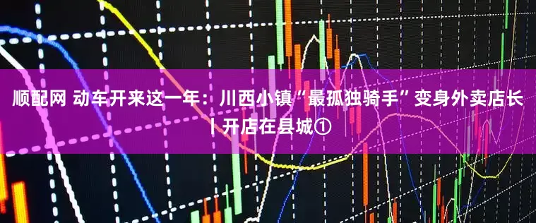 顺配网 动车开来这一年：川西小镇“最孤独骑手”变身外卖店长丨开店在县城①