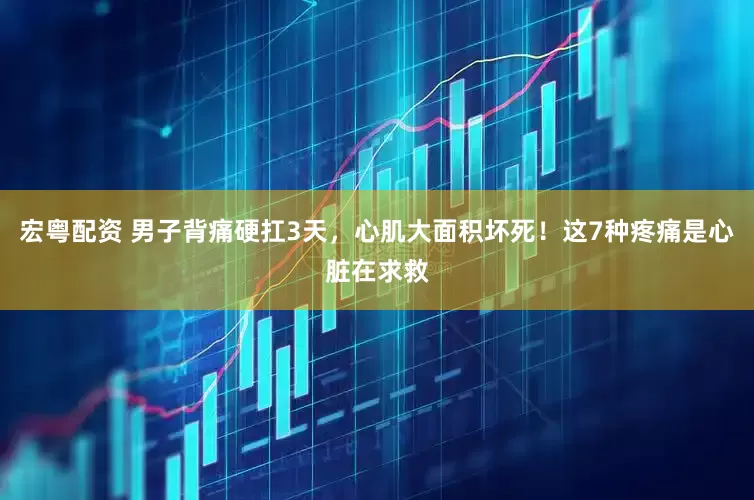 宏粤配资 男子背痛硬扛3天，心肌大面积坏死！这7种疼痛是心脏在求救