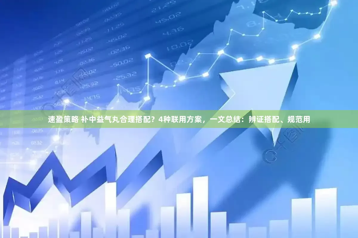 速盈策略 补中益气丸合理搭配？4种联用方案，一文总结：辨证搭配、规范用