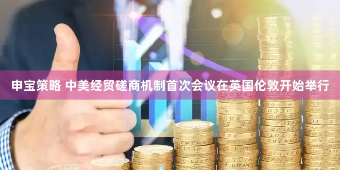 申宝策略 中美经贸磋商机制首次会议在英国伦敦开始举行
