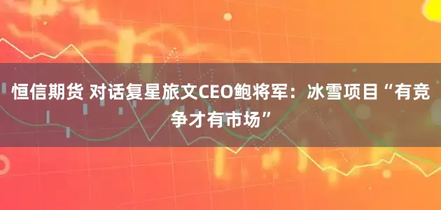恒信期货 对话复星旅文CEO鲍将军：冰雪项目“有竞争才有市场”