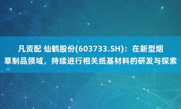 凡资配 仙鹤股份(603733.SH)：在新型烟草制品领域，持续进行相关纸基材料的研发与探索