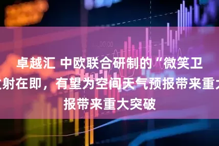 卓越汇 中欧联合研制的“微笑卫星”发射在即,有望为空间天气预报带来重大突破