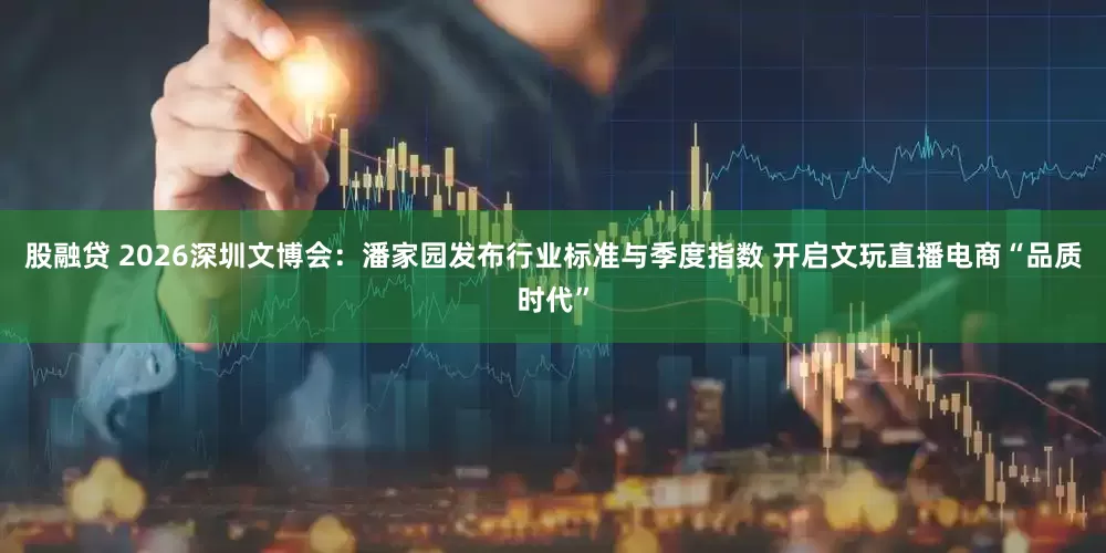 股融贷 2026深圳文博会：潘家园发布行业标准与季度指数 开启文玩直播电商“品质时代”