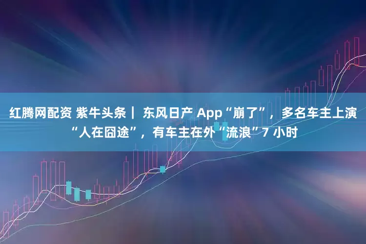 红腾网配资 紫牛头条｜ 东风日产 App“崩了”，多名车主上演“人在囧途”，有车主在外“流浪”7 小时